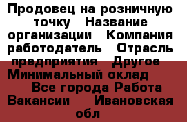 Продовец на розничную точку › Название организации ­ Компания-работодатель › Отрасль предприятия ­ Другое › Минимальный оклад ­ 8 000 - Все города Работа » Вакансии   . Ивановская обл.